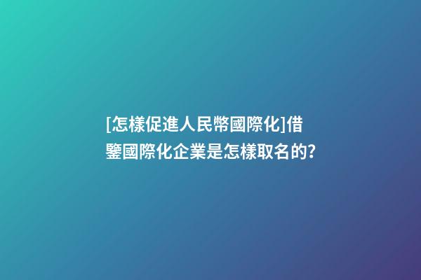 [怎樣促進人民幣國際化]借鑒國際化企業是怎樣取名的？